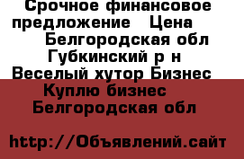 Срочное финансовое предложение › Цена ­ 1 155 - Белгородская обл., Губкинский р-н, Веселый хутор Бизнес » Куплю бизнес   . Белгородская обл.